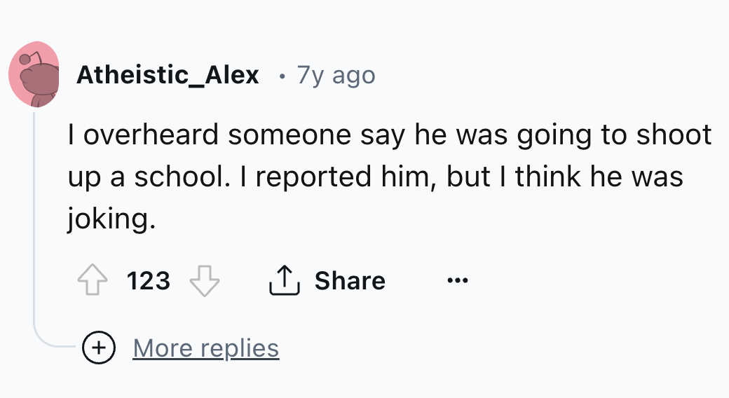 number - Atheistic_Alex 7y ago I overheard someone say he was going to shoot up a school. I reported him, but I think he was joking. 123 ... More replies